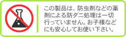 この製品は、防虫剤などの薬剤による防ダニ処理は一切行っておりません。お子様にも安心してお使いいただけます。